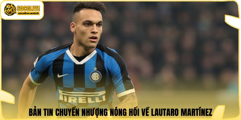 Bản tin chuyển nhượng nóng hổi về Lautaro Martínez