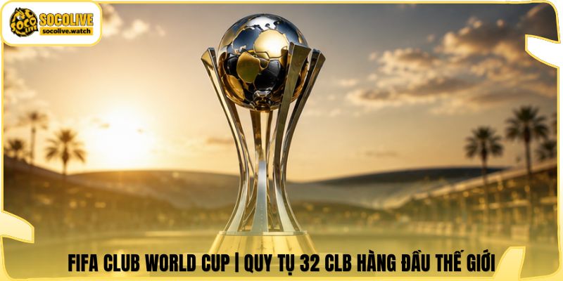 FIFA Club World Cup | Quy Tụ 32 CLB Hàng Đầu Thế Giới